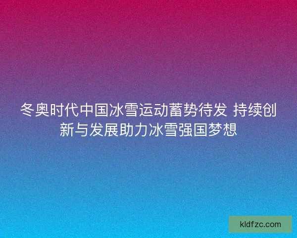 冬奥时代中国冰雪运动蓄势待发 持续创新与发展助力冰雪强国梦想