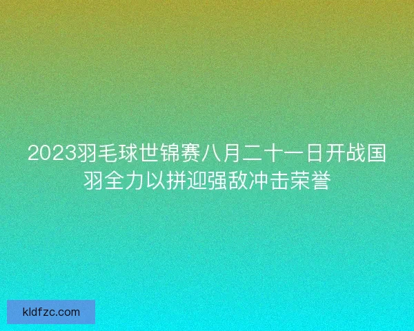 2023羽毛球世锦赛八月二十一日开战国羽全力以拼迎强敌冲击荣誉