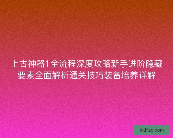 上古神器1全流程深度攻略新手进阶隐藏要素全面解析通关技巧装备培养详解