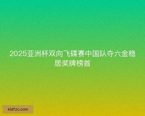 2025亚洲杯双向飞碟赛中国队夺六金稳居奖牌榜首