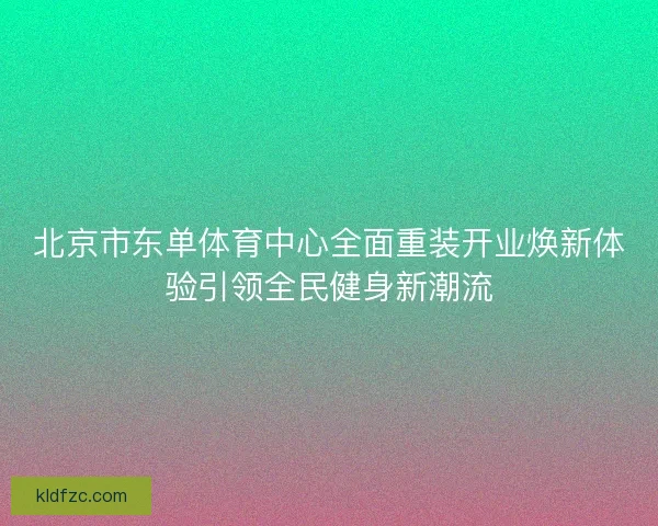 北京市东单体育中心全面重装开业焕新体验引领全民健身新潮流