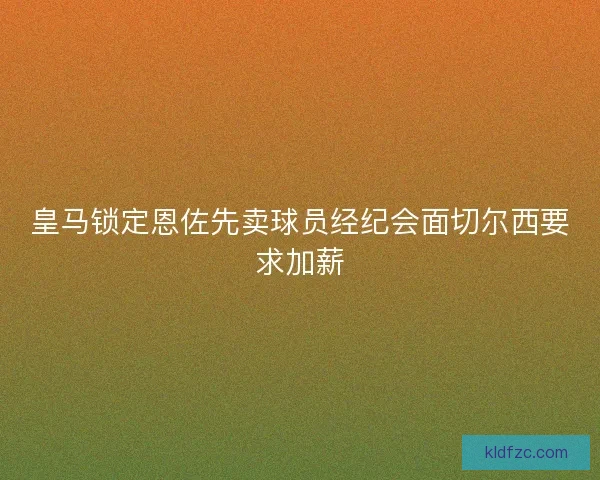 皇马锁定恩佐先卖球员经纪会面切尔西要求加薪