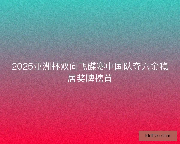 2025亚洲杯双向飞碟赛中国队夺六金稳居奖牌榜首
