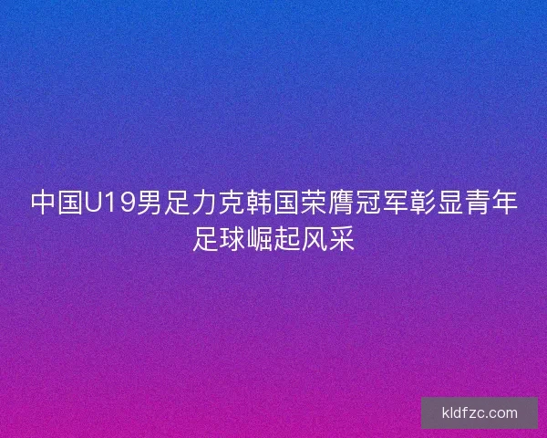 中国U19男足力克韩国荣膺冠军彰显青年足球崛起风采