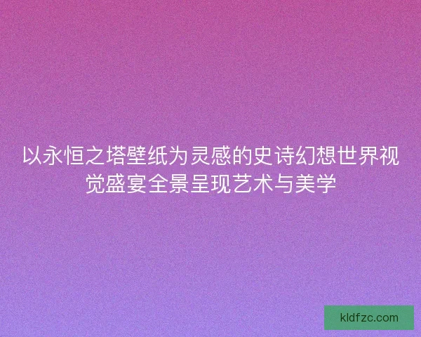 以永恒之塔壁纸为灵感的史诗幻想世界视觉盛宴全景呈现艺术与美学